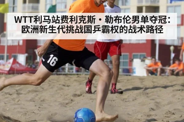WTT利马站费利克斯·勒布伦男单夺冠：欧洲新生代挑战国乒霸权的战术路径